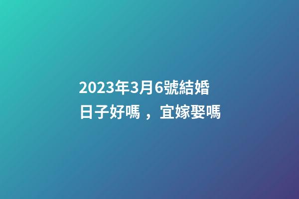 2023年3月6號結婚日子好嗎，宜嫁娶嗎